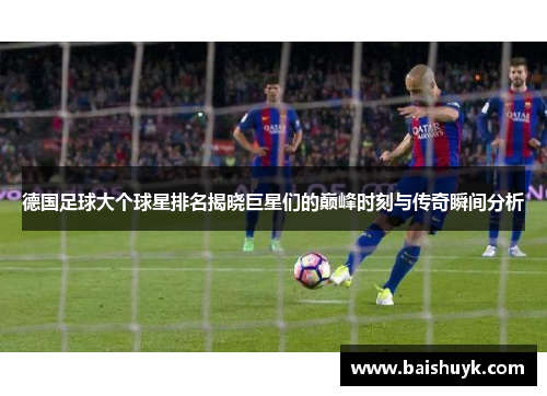 德国足球大个球星排名揭晓巨星们的巅峰时刻与传奇瞬间分析