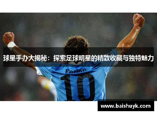 球星手办大揭秘：探索足球明星的精致收藏与独特魅力