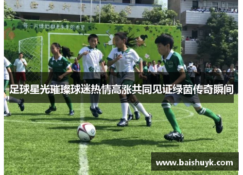 足球星光璀璨球迷热情高涨共同见证绿茵传奇瞬间