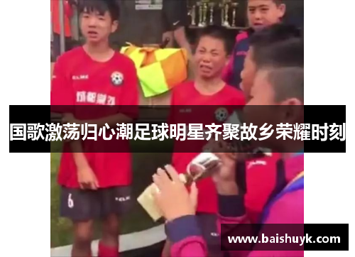 国歌激荡归心潮足球明星齐聚故乡荣耀时刻