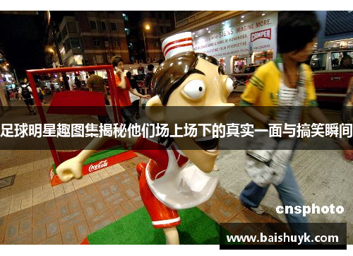 足球明星趣图集揭秘他们场上场下的真实一面与搞笑瞬间