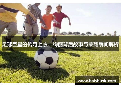 足球巨星的传奇上衣：绚丽背后故事与荣耀瞬间解析