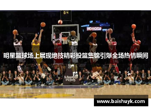 明星篮球场上展现绝技精彩投篮集锦引爆全场热情瞬间