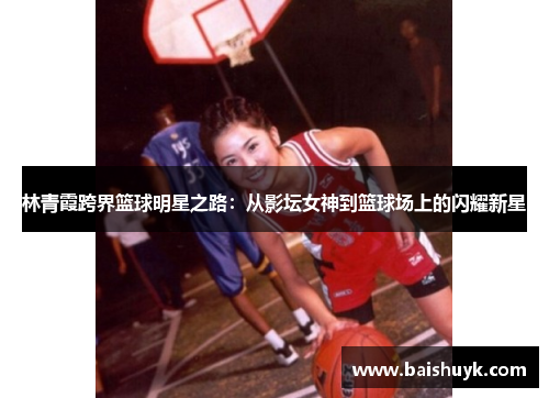 林青霞跨界篮球明星之路：从影坛女神到篮球场上的闪耀新星