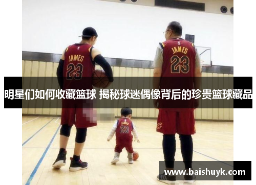明星们如何收藏篮球 揭秘球迷偶像背后的珍贵篮球藏品
