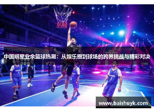 中国明星业余篮球热潮：从娱乐圈到球场的跨界挑战与精彩对决