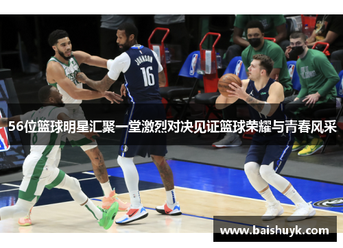 56位篮球明星汇聚一堂激烈对决见证篮球荣耀与青春风采